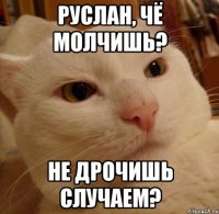 Руслан, чё молчишь? Не дрочишь случаем?