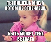 ты пишешь мне, а потом не отвечаешь быть может, тебе въебать