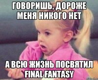 говоришь, дороже меня никого нет а всю жизнь посвятил Final fantasy