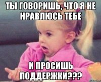 Ты говоришь, что я не нравлюсь тебе и просишь поддержки???