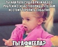 ты нажрала суша в Ричи на 800 рублей и сейчас говоришь,что нам не стоит торопить события ты афигела?