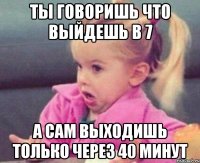 ты говоришь что выйдешь в 7 а сам выходишь только через 40 минут