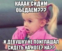 кааак сидим обедаем??? и девушку не поиглашал сидеть на ноге? ha??