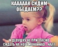 Кааааак сидим обедаем?? И девушку не пригласив сидеть на ноге Muhannad... ha??