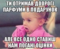 ти отримав доорогі парфуми в подарунок але все одно ставиш нам погані оцінки