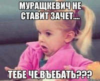 Муращкевич не ставит зачет.... тебе че,въебать???