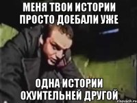 меня твои истории просто доебали уже одна истории охуительней другой