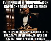 Ты пришел и говоришь:Дон Карлеоне поиграй со мной Но ты просишь без уважения,ты не предлагаешь дружбу,ты даже не назвал меня крестным отцом