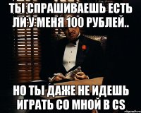 Ты спрашиваешь есть ли у меня 100 рублей.. Но ты даже не идешь играть со мной в CS