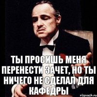 Ты просишь меня перенести зачет, но ты ничего не сделал для кафедры