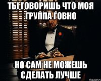 Ты говоришь что моя группа говно Но сам не можешь сделать лучше