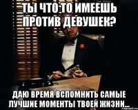 Ты что то имеешь против девушек? Даю время вспомнить самые лучшие моменты твоей жизни...