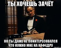 ты хочешь зачёт но ты даже не поинтересовался что нужно мне на кафедру