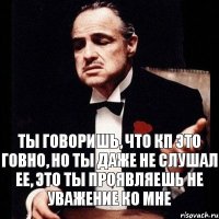 Ты говоришь, что КП это говно, но ты даже не слушал ее, это ты проявляешь не уважение ко мне