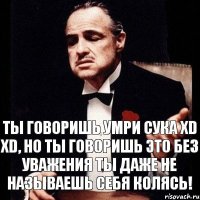 Ты говоришь умри сука xD xD, но ты говоришь это без уважения ты даже не называешь себя Колясь!