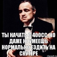 ты начать с 400сс, но даже не умеешь нормально ездить на скутере