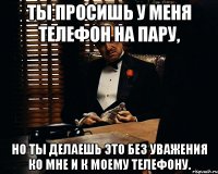 Ты просишь у меня телефон на пару, Но ты делаешь это без уважения ко мне и к моему телефону.