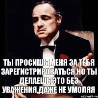 Ты просишь меня за тебя зарегистрироваться,но ты делаешь это без уважения,даже не умоляя