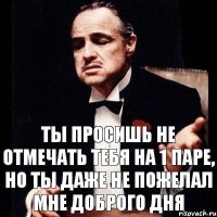 Ты просишь не отмечать тебя на 1 паре, но ты даже не пожелал мне доброго дня