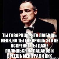 ТЫ ГОВОРИШЬ, ЧТО ЛЮБИШЬ МЕНЯ, НО ТЫ ГОВОРИШЬ ЭТО НЕ ИСКРЕННЕ. ТЫ ДАЖЕ ПЯЛИШЬСЯ НА ПАЦАНОВ И БРЕЕШЬ МЕНЯ РАДИ НИХ