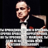 Ты приходишь ко мне и просишь срочно провести корректировку, но ты просишь без уважения, ты даже не называешь меня Евгений Русланович