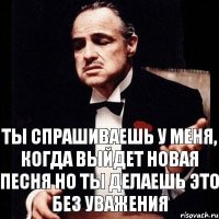 ты спрашиваешь у меня, когда выйдет новая песня но ты делаешь это без уважения