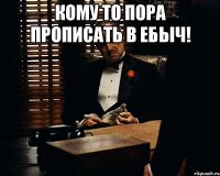 КОМУ ТО ПОРА ПРОПИСАТЬ В ЕБЫЧ! 