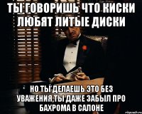 ты говоришь что киски любят литые диски но ты делаешь это без уважения,ты даже забыл про бахрома в салоне