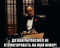  Да как ты посмел Не отриогировать на мой юмор!