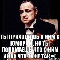 Ты приходишь К ним С Юмором, но ты понимаешь что с ним у них что то не так =(