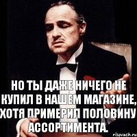 Но ты даже ничего не купил в нашем магазине, хотя примерил половину ассортимента.