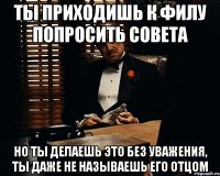 Ты приходишь к Филу попросить совета но ты делаешь это без уважения, ты даже не называешь его отцом