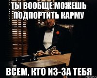 Ты вообще можешь подпортить карму всем, кто из-за тебя