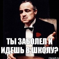 ты заболел и идешь в школу?