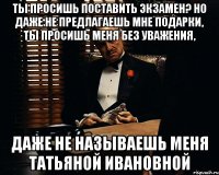 Ты просишь поставить Экзамен? Но даже не предлагаешь мне подарки, ты просишь меня без уважения, даже не называешь меня Татьяной Ивановной