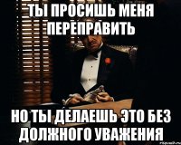 Ты просишь меня переправить но ты делаешь это без должного уважения