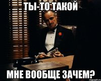 ты-то такой мне вообще зачем?