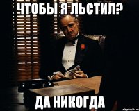 чтобы я льстил? Да НИкогда