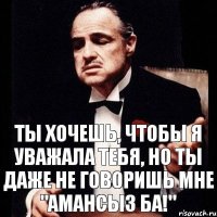 Ты хочешь, чтобы я уважала тебя, но ты даже не говоришь мне "Амансыз ба!"