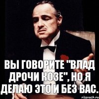 Вы говорите "Влад дрочи козе", но я делаю это и без вас.