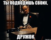 ты подводишь своих, дружок