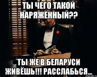 Ты чего такой наряжённый?? ты же в Беларуси живёшь!!! Расслабься...