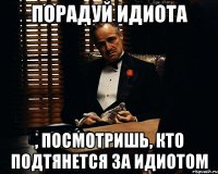 порадуй идиота , посмотришь, кто подтянется за идиотом