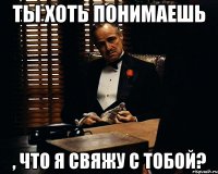 ты хоть понимаешь , что я свяжу с тобой?