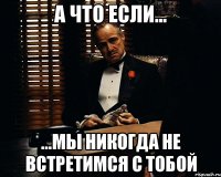 А что если... ...мы никогда не встретимся с тобой