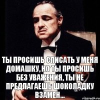 Ты просишь списать у меня домашку, но ты просишь без уважения, ты не предлагаешь шоколадку взамен...