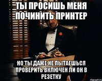 ты просишь меня починить принтер но ты даже не пытаешься проверить включен ли он в резетку