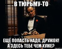 в тюрьму-то ещё попасть надо, дружок! А здесь тебе чем хуже?