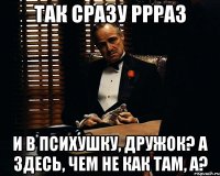 так сразу ррраз и в психушку, дружок? А здесь, чем не как там, а?