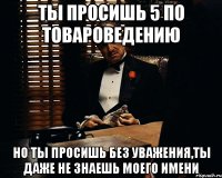 Ты просишь 5 по товароведению но ты просишь без уважения,ты даже не знаешь моего имени